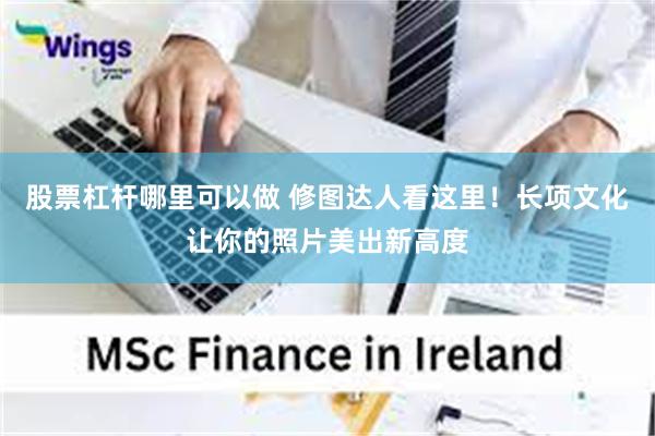 股票杠杆哪里可以做 修图达人看这里！长项文化让你的照片美出新高度
