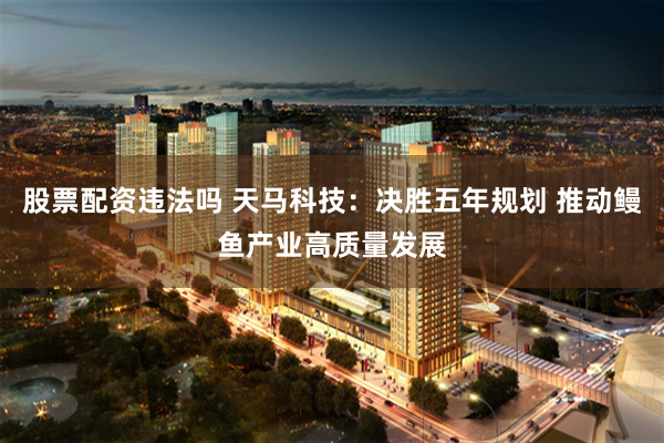 股票配资违法吗 天马科技：决胜五年规划 推动鳗鱼产业高质量发展