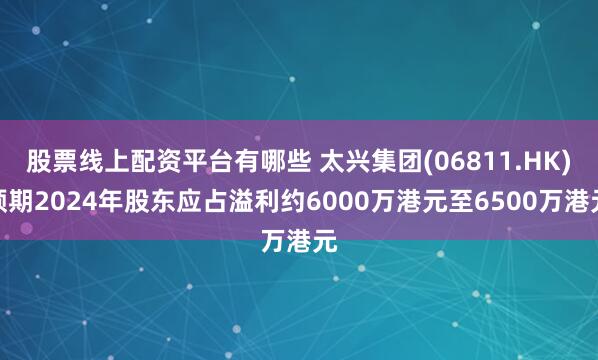 股票线上配资平台有哪些 太兴集团(06811.HK)预期2024年股东应占溢利约6000万港元至6500万港元