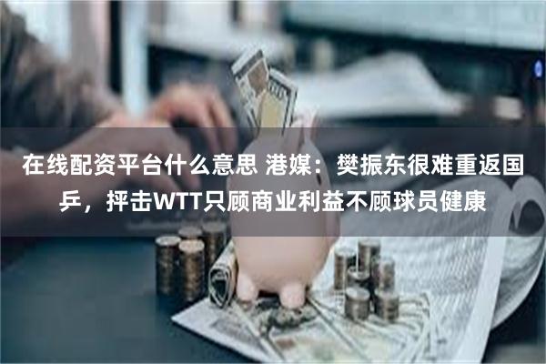 在线配资平台什么意思 港媒：樊振东很难重返国乒，抨击WTT只顾商业利益不顾球员健康