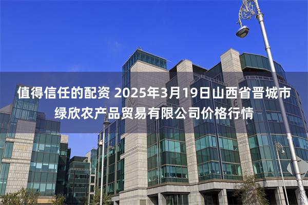 值得信任的配资 2025年3月19日山西省晋城市绿欣农产品贸易有限公司价格行情