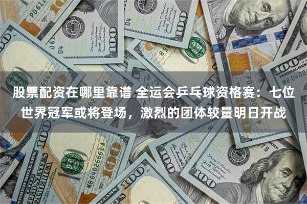 股票配资在哪里靠谱 全运会乒乓球资格赛：七位世界冠军或将登场，激烈的团体较量明日开战