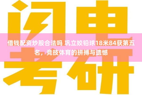 借钱配资炒股合法吗 巩立姣铅球18米84获第五名，竞技体育的拼搏与遗憾