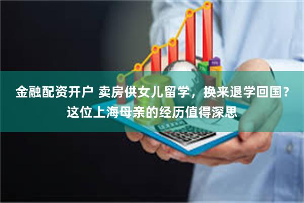 金融配资开户 卖房供女儿留学，换来退学回国？这位上海母亲的经历值得深思
