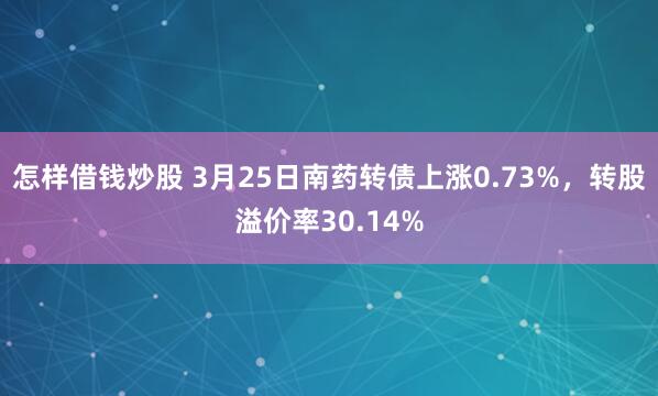 怎样借钱炒股 3月25日南药转债上涨0.73%，转股溢价率30.14%