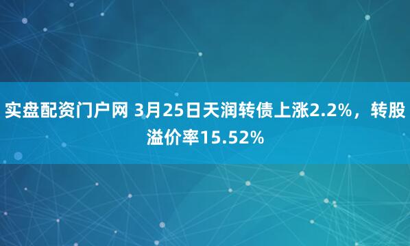 实盘配资门户网 3月25日天润转债上涨2.2%，转股溢价率15.52%