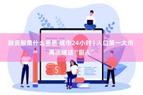 融资股票什么意思 城市24小时 | 人口第一大市 再次喊话“留人”
