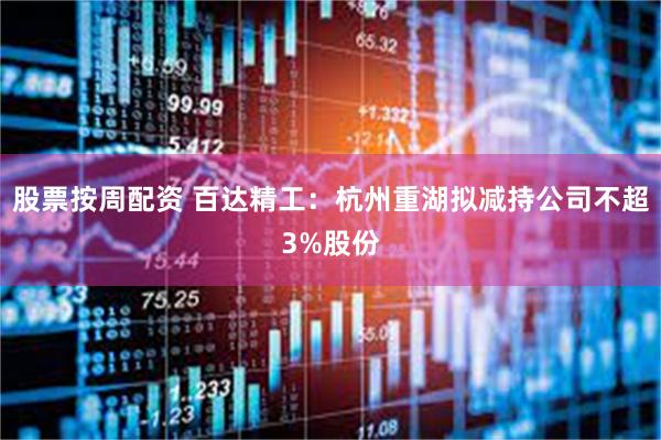 股票按周配资 百达精工：杭州重湖拟减持公司不超3%股份