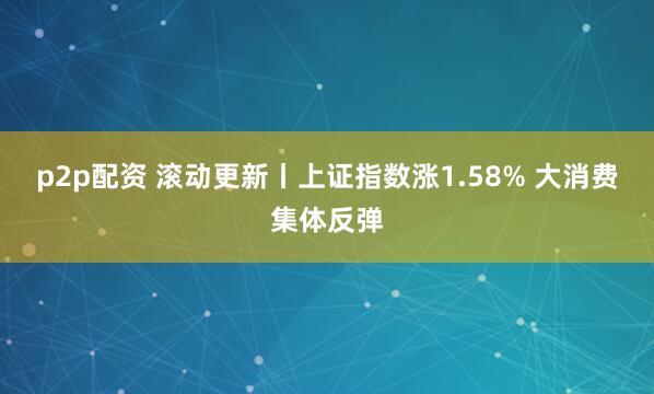 p2p配资 滚动更新丨上证指数涨1.58% 大消费集体反弹