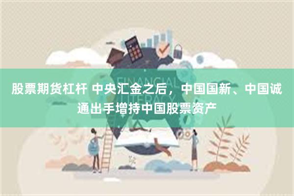 股票期货杠杆 中央汇金之后，中国国新、中国诚通出手增持中国股票资产