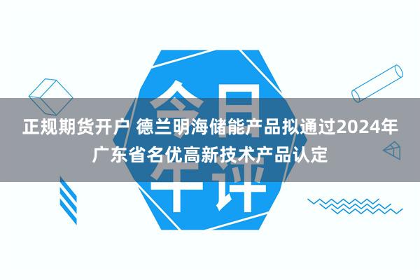 正规期货开户 德兰明海储能产品拟通过2024年广东省名优高新技术产品认定