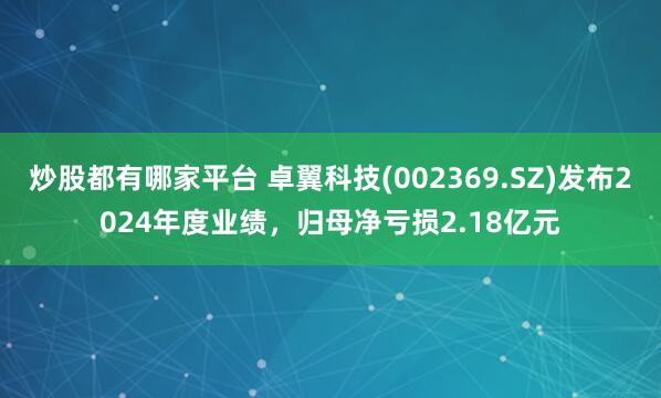 炒股都有哪家平台 卓翼科技(002369.SZ)发布2024年度业绩，归母净亏损2.18亿元