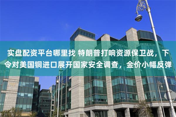 实盘配资平台哪里找 特朗普打响资源保卫战，下令对美国铜进口展开国家安全调查，金价小幅反弹