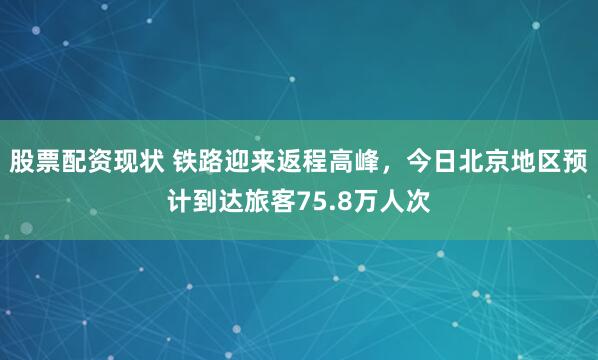 股票配资现状 铁路迎来返程高峰，今日北京地区预计到达旅客75.8万人次