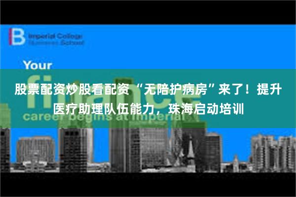 股票配资炒股看配资 “无陪护病房”来了！提升医疗助理队伍能力，珠海启动培训