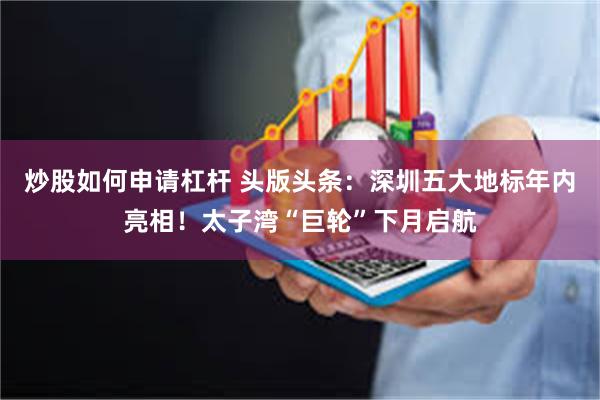 炒股如何申请杠杆 头版头条：深圳五大地标年内亮相！太子湾“巨轮”下月启航