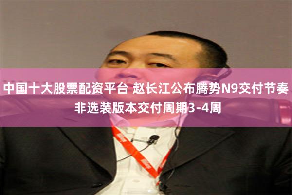 中国十大股票配资平台 赵长江公布腾势N9交付节奏 非选装版本交付周期3-4周