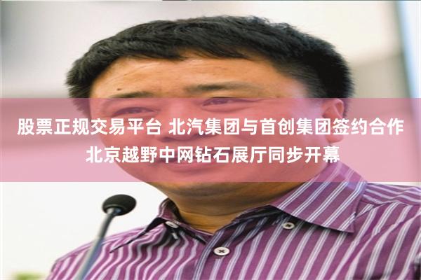 股票正规交易平台 北汽集团与首创集团签约合作 北京越野中网钻石展厅同步开幕