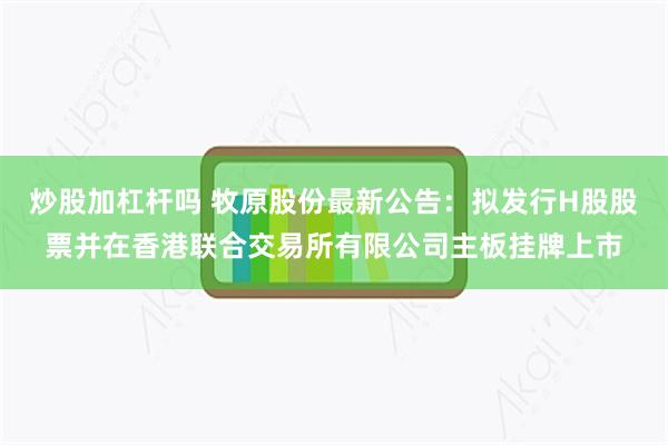 炒股加杠杆吗 牧原股份最新公告：拟发行H股股票并在香港联合交易所有限公司主板挂牌上市