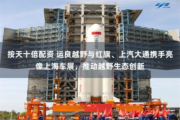 按天十倍配资 运良越野与红旗、上汽大通携手亮像上海车展，推动越野生态创新