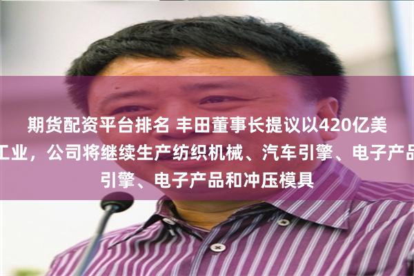 期货配资平台排名 丰田董事长提议以420亿美元收购丰田工业，公司将继续生产纺织机械、汽车引擎、电子产品和冲压模具