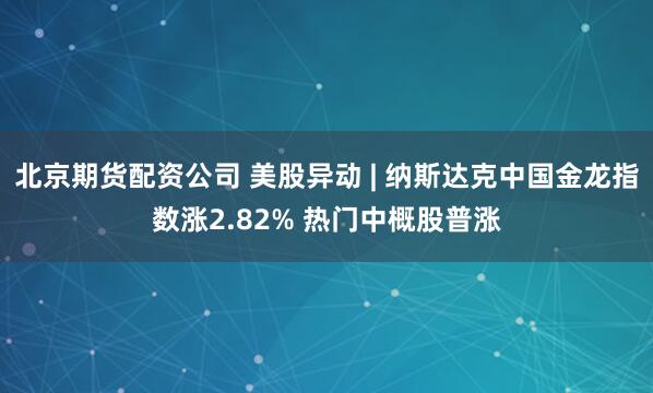 北京期货配资公司 美股异动 | 纳斯达克中国金龙指数涨2.82% 热门中概股普涨