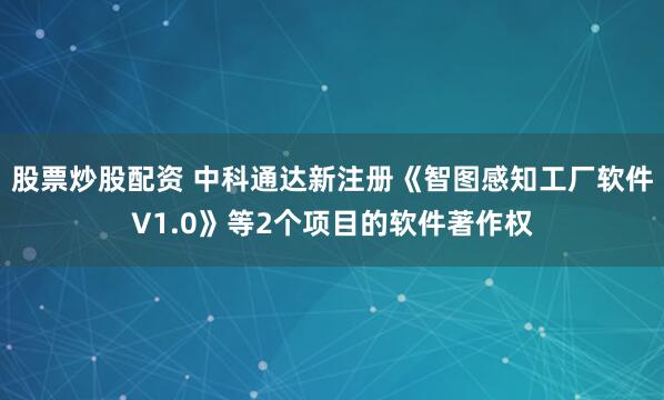股票炒股配资 中科通达新注册《智图感知工厂软件V1.0》等2个项目的软件著作权