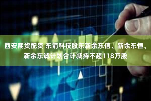 西安期货配资 东箭科技股东新余东信、新余东恒、新余东诚计划合计减持不超118万股