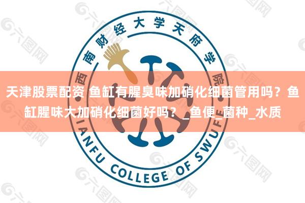 天津股票配资 鱼缸有腥臭味加硝化细菌管用吗？鱼缸腥味大加硝化细菌好吗？_鱼便_菌种_水质