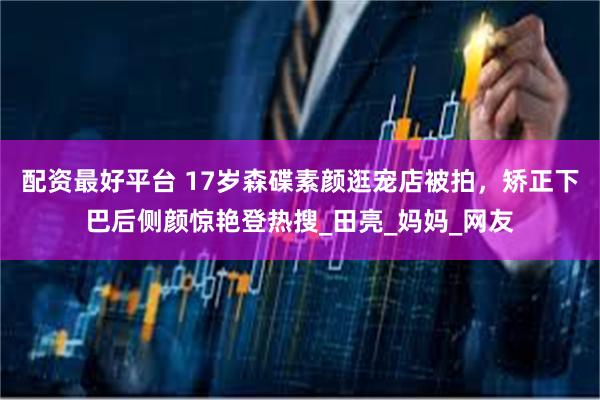 配资最好平台 17岁森碟素颜逛宠店被拍，矫正下巴后侧颜惊艳登热搜_田亮_妈妈_网友