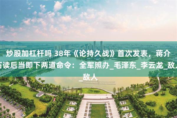炒股加杠杆吗 38年《论持久战》首次发表，蒋介石读后当即下两道命令：全军照办_毛泽东_李云龙_敌人