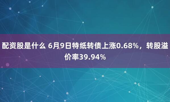 配资股是什么 6月9日特纸转债上涨0.68%，转股溢价率39.94%