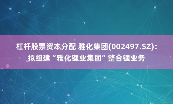 杠杆股票资本分配 雅化集团(002497.SZ)：拟组建“雅化锂业集团”整合锂业务