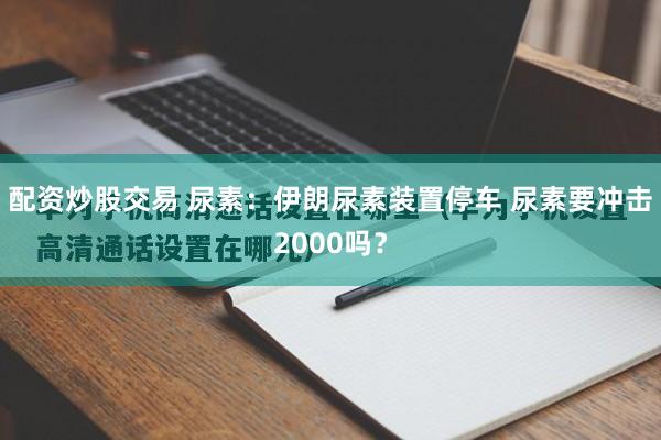 配资炒股交易 尿素：伊朗尿素装置停车 尿素要冲击2000吗？