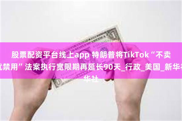 股票配资平台线上app 特朗普将TikTok“不卖就禁用”法案执行宽限期再延长90天_行政_美国_新华社