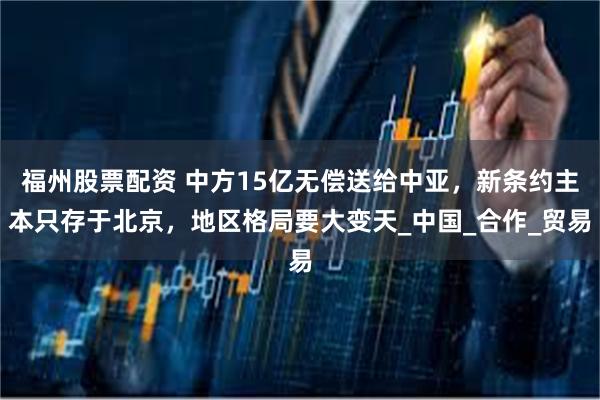 福州股票配资 中方15亿无偿送给中亚，新条约主本只存于北京，地区格局要大变天_中国_合作_贸易