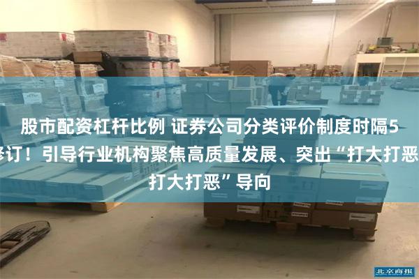 股市配资杠杆比例 证券公司分类评价制度时隔5年迎修订！引导行业机构聚焦高质量发展、突出“打大打恶”导向