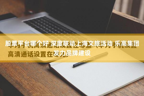 股票平台哪个好 深度联动上海文旅活动 乐高集团发力品牌建设