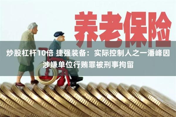 炒股杠杆10倍 捷强装备：实际控制人之一潘峰因涉嫌单位行贿罪被刑事拘留