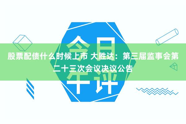股票配债什么时候上市 大胜达：第三届监事会第二十三次会议决议公告