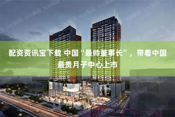 配资资讯宝下载 中国“最帅董事长”，带着中国最贵月子中心上市