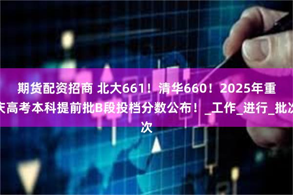 期货配资招商 北大661！清华660！2025年重庆高考本科提前批B段投档分数公布！_工作_进行_批次