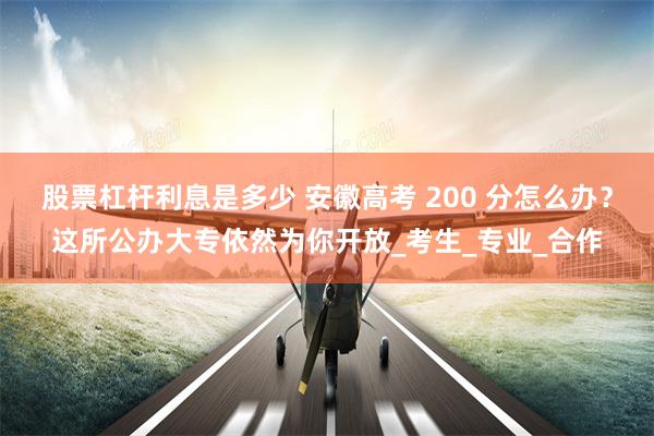 股票杠杆利息是多少 安徽高考 200 分怎么办？这所公办大专依然为你开放_考生_专业_合作