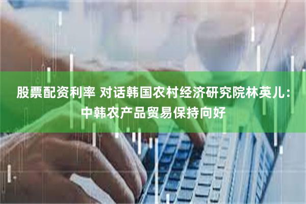 股票配资利率 对话韩国农村经济研究院林英儿：中韩农产品贸易保持向好