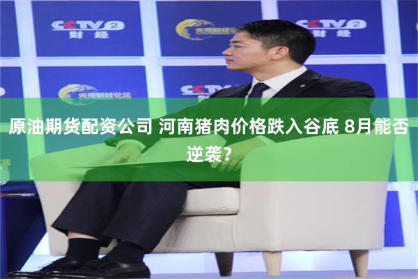 原油期货配资公司 河南猪肉价格跌入谷底 8月能否逆袭？