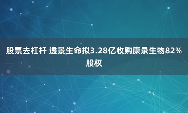 股票去杠杆 透景生命拟3.28亿收购康录生物82%股权