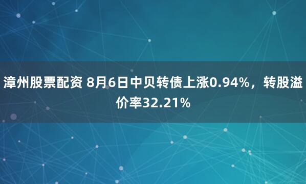 漳州股票配资 8月6日中贝转债上涨0.94%，转股溢价率32.21%