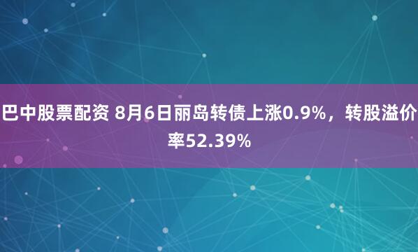 巴中股票配资 8月6日丽岛转债上涨0.9%，转股溢价率52.39%
