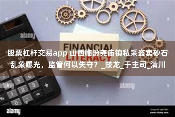 股票杠杆交易app 山西临汾尧庙镇私采盗卖砂石乱象曝光，监管何以失守？_蛟龙_于主司_清川