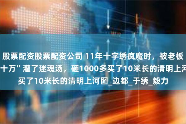 股票配资股票配资公司 11年十字绣疯魔时，被老板一句“绣好能卖二三十万”灌了迷魂汤，砸1000多买了10米长的清明上河图_边都_于绣_毅力
